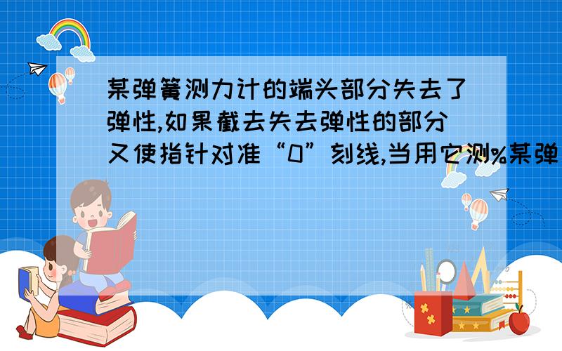 某弹簧测力计的端头部分失去了弹性,如果截去失去弹性的部分又使指针对准“0”刻线,当用它测%某弹簧测力计的端头部分失去了弹性,如果截去失去弹性的部分又使指针对准“0”刻线,当用它