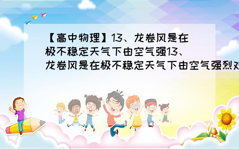 【高中物理】13、龙卷风是在极不稳定天气下由空气强13、龙卷风是在极不稳定天气下由空气强烈对流运动而产生的一种伴随着高速旋转的漏斗状云柱的强风涡旋.其中心附近风速可达100m/s～20