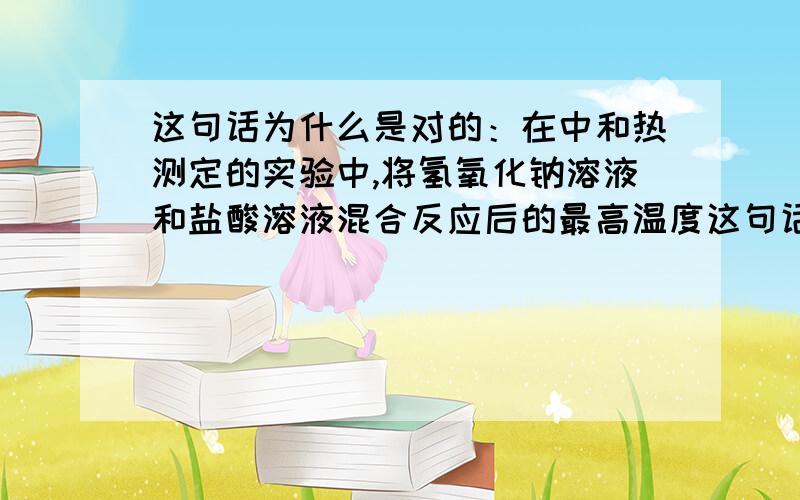 这句话为什么是对的：在中和热测定的实验中,将氢氧化钠溶液和盐酸溶液混合反应后的最高温度这句话为什么是对的：在中和热测定的实验中,将氢氧化钠溶液和盐酸溶液混合反应后的最高