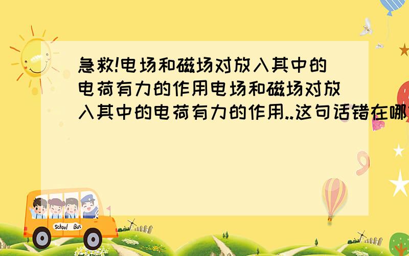 急救!电场和磁场对放入其中的电荷有力的作用电场和磁场对放入其中的电荷有力的作用..这句话错在哪?