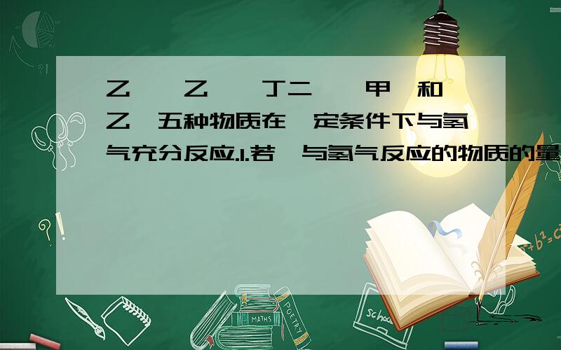 乙烯、乙炔、丁二烯、甲苯和苯乙烯五种物质在一定条件下与氢气充分反应.1.若烃与氢气反应的物质的量之比为1：3,说明该烃分子结构存在（ ）,它是（ ）2.若烃与氢气反应的物质的量之比