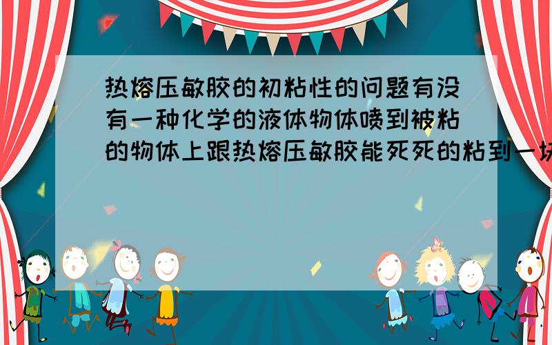 热熔压敏胶的初粘性的问题有没有一种化学的液体物体喷到被粘的物体上跟热熔压敏胶能死死的粘到一块,我说的是冷态的热熔压敏胶,没有融化之前的,这种原料叫什么名字?请知道的老大告诉