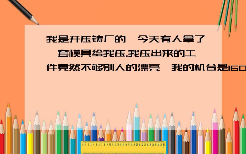 我是开压铸厂的,今天有人拿了一套模具给我压.我压出来的工件竟然不够别人的漂亮,我的机台是160吨的力劲,而他的是2手有10年机龄的130吨机!为什么会出现这样问题,同一套模具