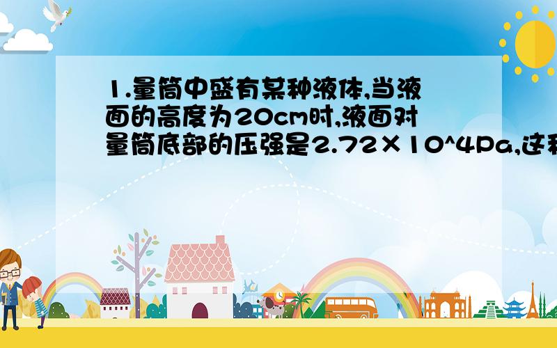 1.量筒中盛有某种液体,当液面的高度为20cm时,液面对量筒底部的压强是2.72×10^4Pa,这种液体是.2.圆柱形容器的高度为0.3m,它的底面面积为50平方厘米,容器中盛满水时,水对容器底部的压强是多少