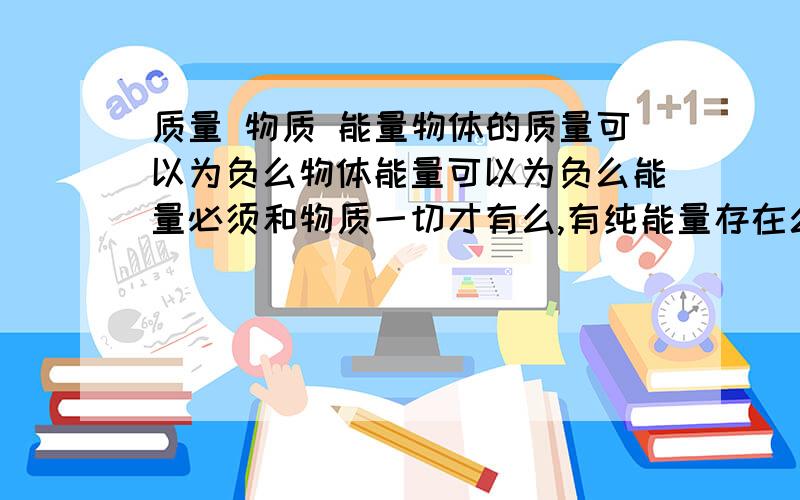 质量 物质 能量物体的质量可以为负么物体能量可以为负么能量必须和物质一切才有么,有纯能量存在么顺便解释下反物质、平行宇宙PS：有没有平行宇宙与我们极其相似 却是我们现在的反物