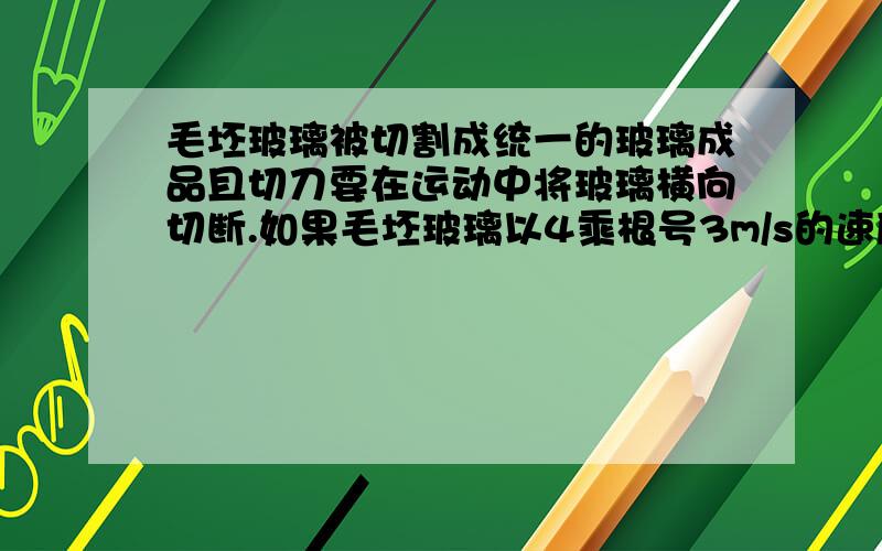 毛坯玻璃被切割成统一的玻璃成品且切刀要在运动中将玻璃横向切断.如果毛坯玻璃以4乘根号3m/s的速度在生产线上不断地向前移动,金刚石切刀的移动速度为8m/s.为了将玻璃切割成矩形,金刚石