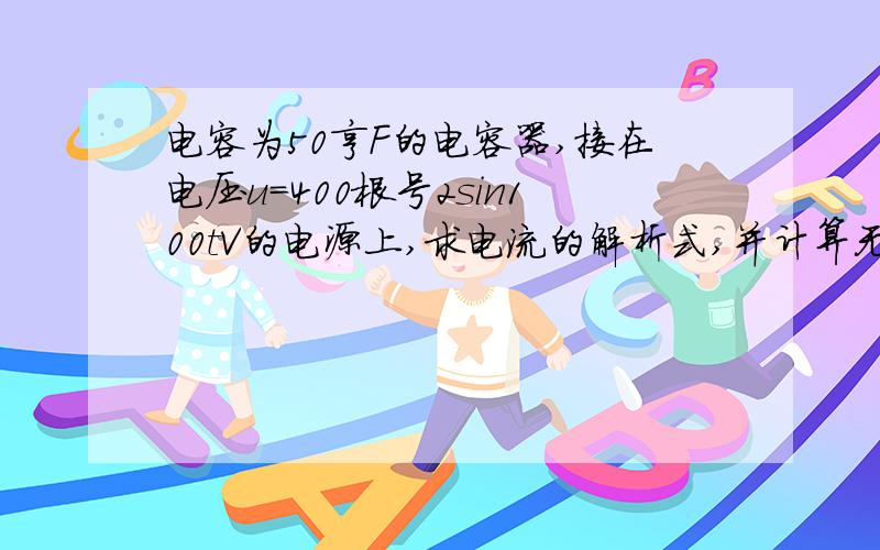 电容为50亨F的电容器,接在电压u=400根号2sin100tV的电源上,求电流的解析式,并计算无功功率