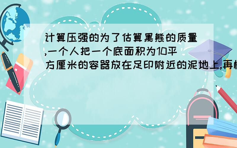 计算压强的为了估算黑熊的质量,一个人把一个底面积为10平方厘米的容器放在足印附近的泥地上,再慢慢往容器里倒沙子,直到容器在泥地上留下与黑熊足印深度相同的痕迹,测出此时装了沙的