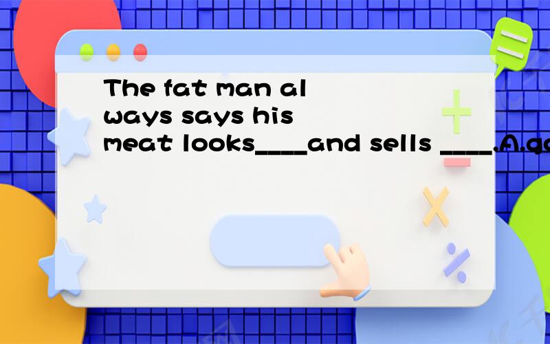 The fat man always says his meat looks____and sells ____.A.good,good B.well,well C.good,welllD.well,goodIt seems that men are_____making computers than womena.better at b.good at c.well in d.weak inThe sign on the well means you ___stay away from the