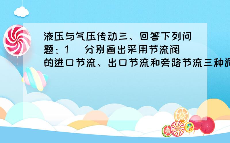 液压与气压传动三、回答下列问题：1． 分别画出采用节流阀的进口节流、出口节流和旁路节流三种调速回路简图.2． 在这三种回路中,压力阀分别起什么作用?3． 在这三种回路中,若负载恒定