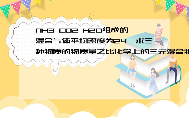 NH3 CO2 H2O组成的混合气体平均密度为24,求三种物质的物质量之比化学上的三元混合物的求解问题原文是由C H O N组成的离子化合物在三百度的高温下完全分解，所得的气体的相对分子质量为24