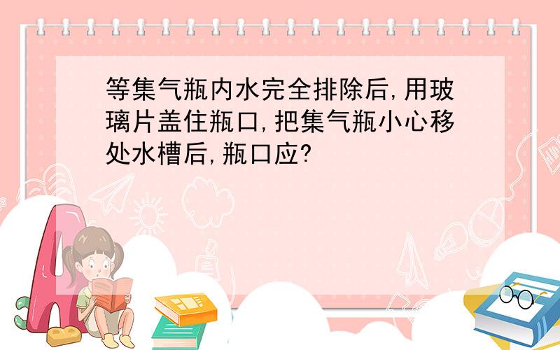 等集气瓶内水完全排除后,用玻璃片盖住瓶口,把集气瓶小心移处水槽后,瓶口应?