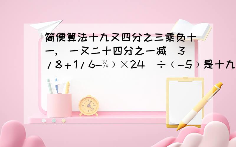 简便算法十九又四分之三乘负十一,[一又二十四分之一减(3/8＋1/6-¾﹚×24]÷﹙-5﹚是十九又十四分之十三