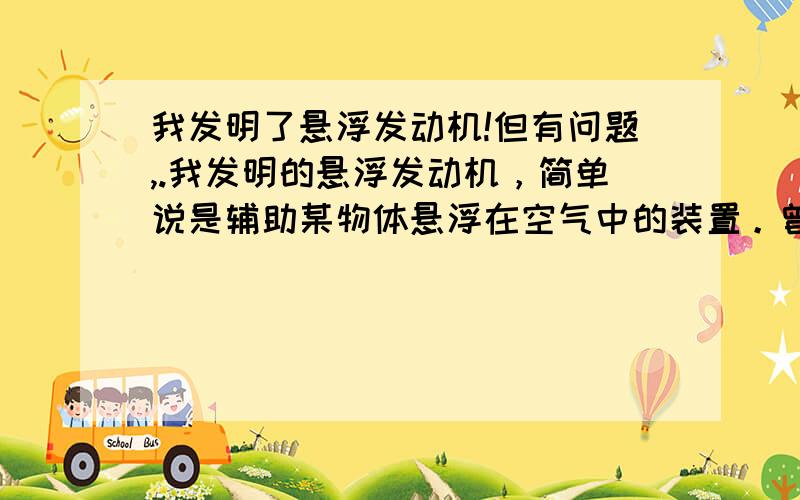 我发明了悬浮发动机!但有问题,.我发明的悬浮发动机，简单说是辅助某物体悬浮在空气中的装置。曾经也在百度上提过相应的。但大多数人不信。同时说的都是人类现有的技术（虽然我的这