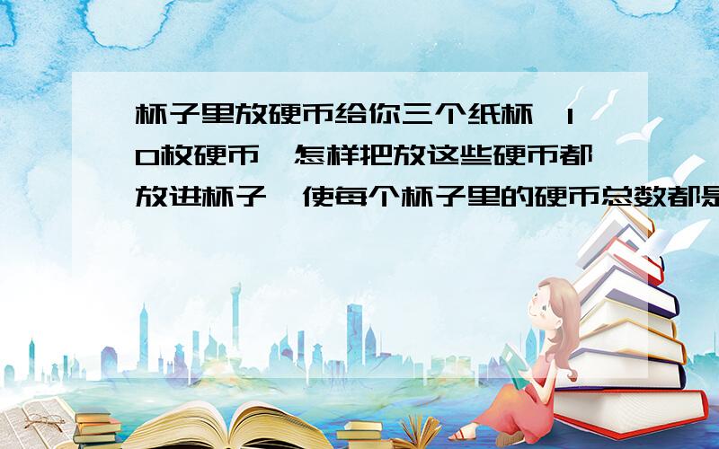 杯子里放硬币给你三个纸杯,10枚硬币,怎样把放这些硬币都放进杯子,使每个杯子里的硬币总数都是奇数?