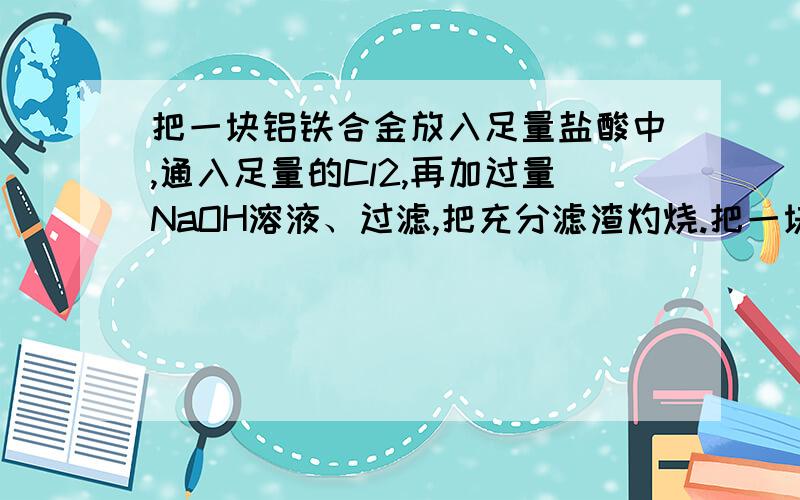 把一块铝铁合金放入足量盐酸中,通入足量的Cl2,再加过量NaOH溶液、过滤,把充分滤渣灼烧.把一块铝铁合金放入足量盐酸中,通入足量的Cl2,再加过量NaOH溶液、过滤,把充分滤渣灼烧,得到固体残留