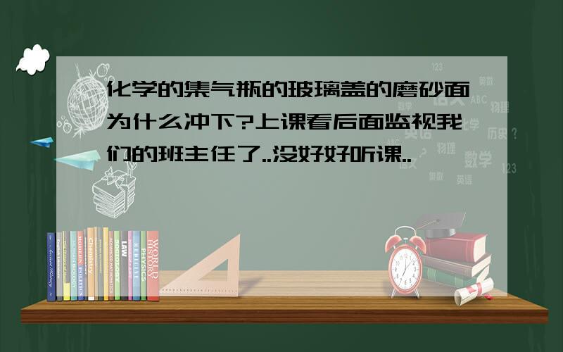 化学的集气瓶的玻璃盖的磨砂面为什么冲下?上课看后面监视我们的班主任了..没好好听课..