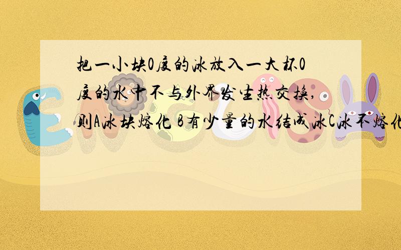 把一小块0度的冰放入一大杯0度的水中不与外界发生热交换,则A冰块熔化 B有少量的水结成冰C冰不熔化,水不结冰 D开始冰块熔化,熔一小部分就不熔了.说明理由