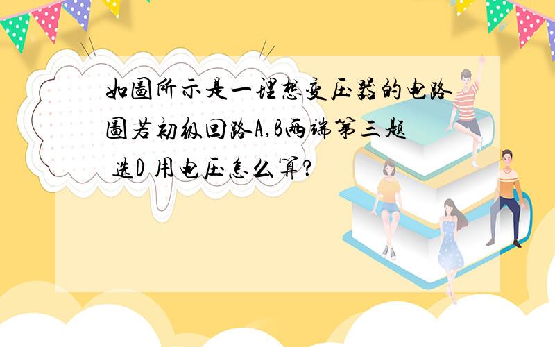 如图所示是一理想变压器的电路图若初级回路A,B两端第三题 选D 用电压怎么算？