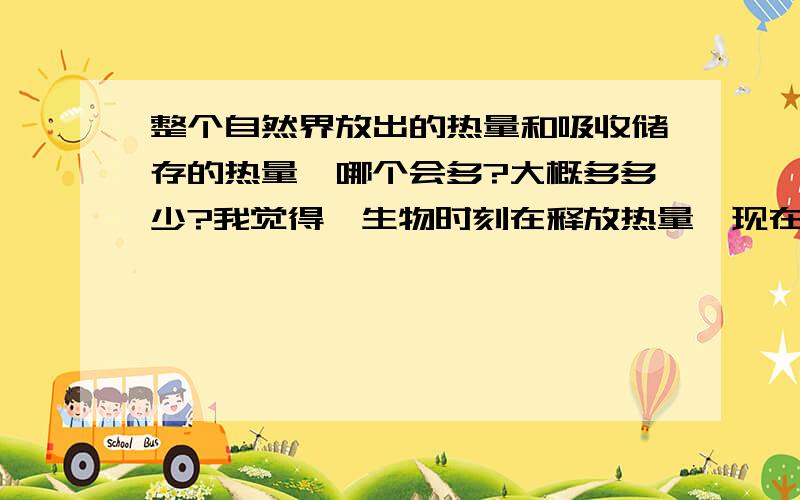 整个自然界放出的热量和吸收储存的热量,哪个会多?大概多多少?我觉得,生物时刻在释放热量,现在化石燃料大量使用,太阳辐射热量大增,冰川融化,应该是放出热量占多数吧,此外,宇宙既然在膨