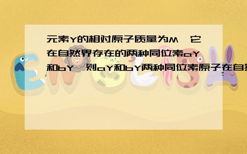 元素Y的相对原子质量为M,它在自然界存在的两种同位素aY和bY,则aY和bY两种同位素原子在自然界的丰度之比是多少?PS：a,b都在Y的左上