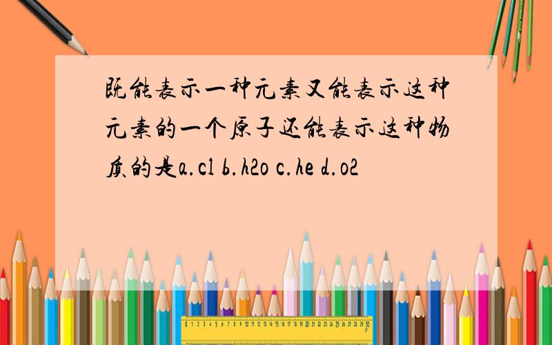 既能表示一种元素又能表示这种元素的一个原子还能表示这种物质的是a.cl b.h2o c.he d.o2