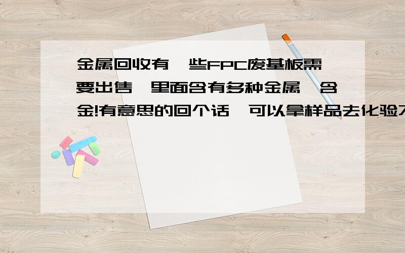 金属回收有一些FPC废基板需要出售,里面含有多种金属,含金!有意思的回个话,可以拿样品去化验不是很多,每个月100斤左右,化验后再谈价格