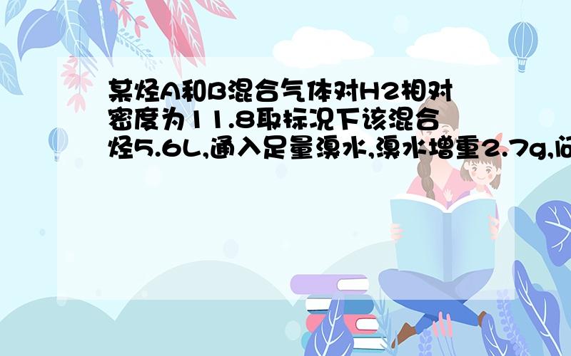 某烃A和B混合气体对H2相对密度为11.8取标况下该混合烃5.6L,通入足量溴水,溴水增重2.7g,问A、B可能的结