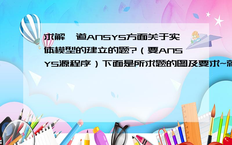 求解一道ANSYS方面关于实体模型的建立的题?（要ANSYS源程序）下面是所求题的图及要求~就是建立实体模型