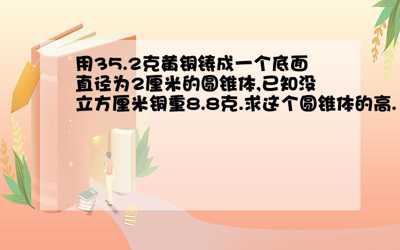 用35.2克黄铜铸成一个底面直径为2厘米的圆锥体,已知没立方厘米铜重8.8克.求这个圆锥体的高. 得数保留一