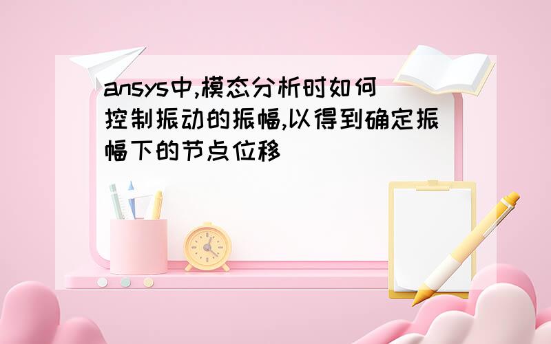 ansys中,模态分析时如何控制振动的振幅,以得到确定振幅下的节点位移