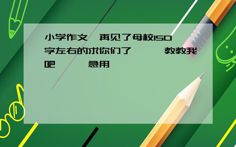 小学作文  再见了母校150字左右的求你们了、、、教教我吧、、、急用