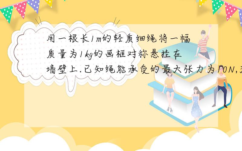 用一根长1m的轻质细绳将一幅质量为1kg的画框对称悬挂在墙壁上.已知绳能承受的最大张力为10N,为使绳不断裂,画框上两个挂钉的间距最大为多少?(g取10m/S2)