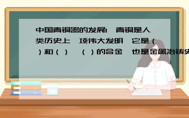 中国青铜器的发展1,青铜是人类历史上一项伟大发明,它是（）和（）,（）的合金,也是金属冶铸史上最早的合金.2.中国青铜器的鼎盛时期包括（）,（）,（）,（）和（）早期,延续时间约一千