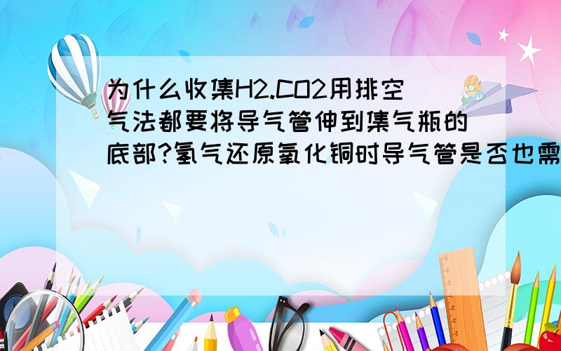 为什么收集H2.CO2用排空气法都要将导气管伸到集气瓶的底部?氢气还原氧化铜时导气管是否也需要伸到底部?为什么收集H2.CO2用排空气法都要将导气管伸到集气瓶的底部?氢气还原氧化铜时导气