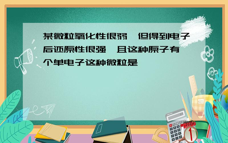 某微粒氧化性很弱,但得到电子后还原性很强,且这种原子有一个单电子这种微粒是