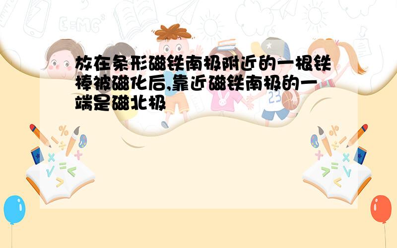 放在条形磁铁南极附近的一根铁棒被磁化后,靠近磁铁南极的一端是磁北极