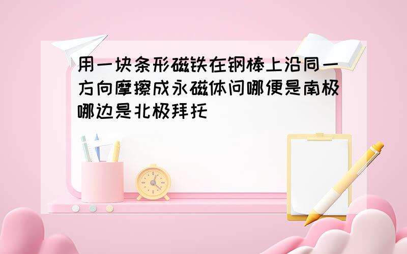 用一块条形磁铁在钢棒上沿同一方向摩擦成永磁体问哪便是南极哪边是北极拜托