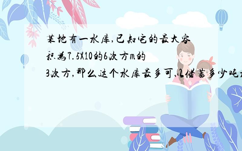 某地有一水库,已知它的最大容积为7.5X10的6次方m的3次方,那么这个水库最多可以储蓄多少吨水?