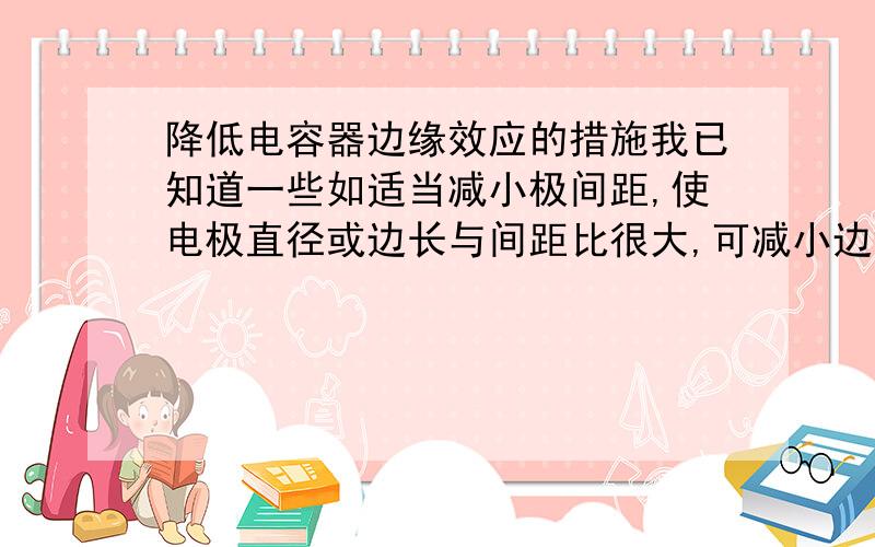 降低电容器边缘效应的措施我已知道一些如适当减小极间距,使电极直径或边长与间距比很大,可减小边缘效应的影响,但易产生击穿并有可能限制测量范围.电极应做得极薄使与极间距相比很小