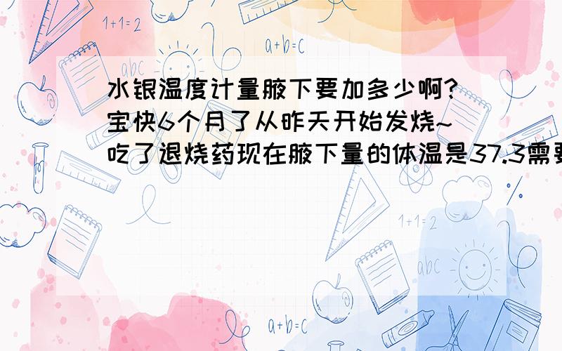 水银温度计量腋下要加多少啊?宝快6个月了从昨天开始发烧~吃了退烧药现在腋下量的体温是37.3需要加几度啊?这个时候还吃药吗?就物理降温就可以了?