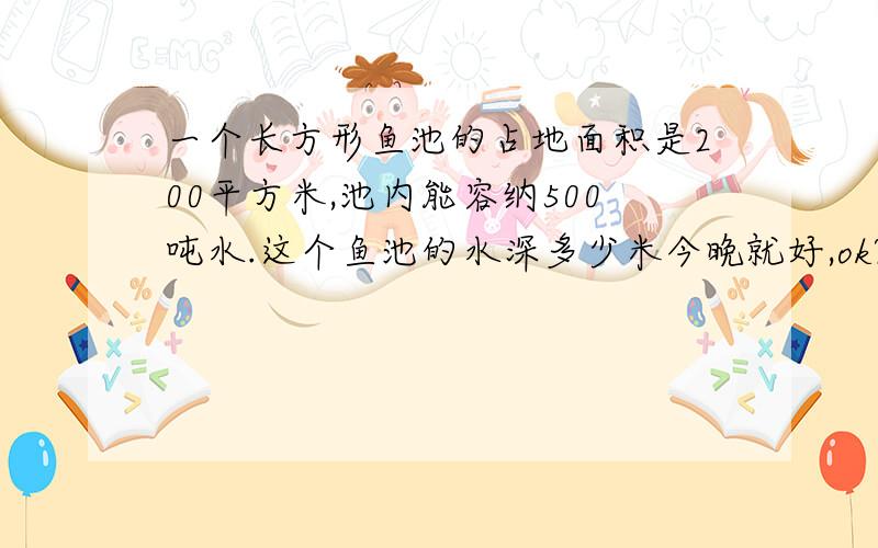 一个长方形鱼池的占地面积是200平方米,池内能容纳500吨水.这个鱼池的水深多少米今晚就好,ok?