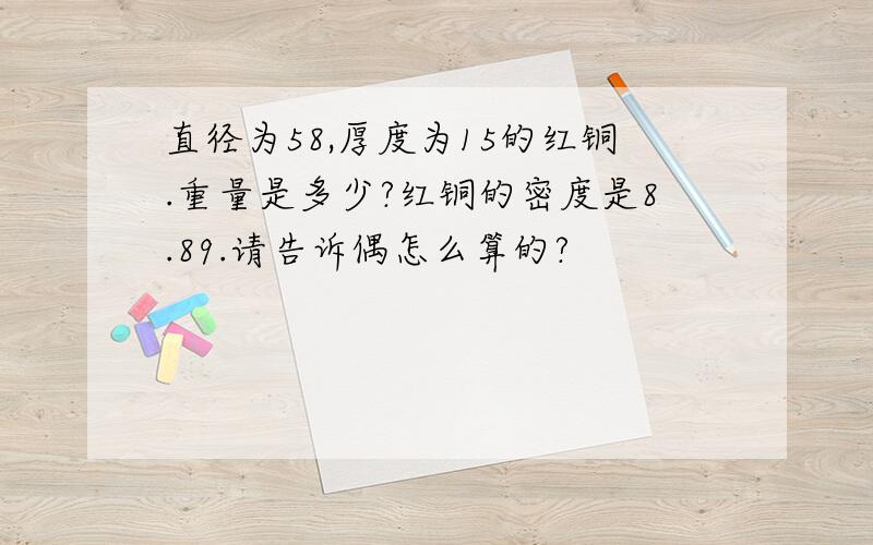 直径为58,厚度为15的红铜.重量是多少?红铜的密度是8.89.请告诉偶怎么算的?