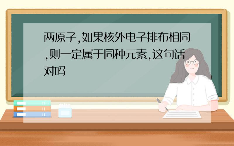 两原子,如果核外电子排布相同,则一定属于同种元素,这句话对吗