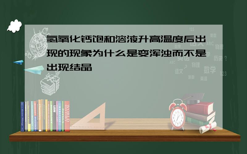 氢氧化钙饱和溶液升高温度后出现的现象为什么是变浑浊而不是出现结晶