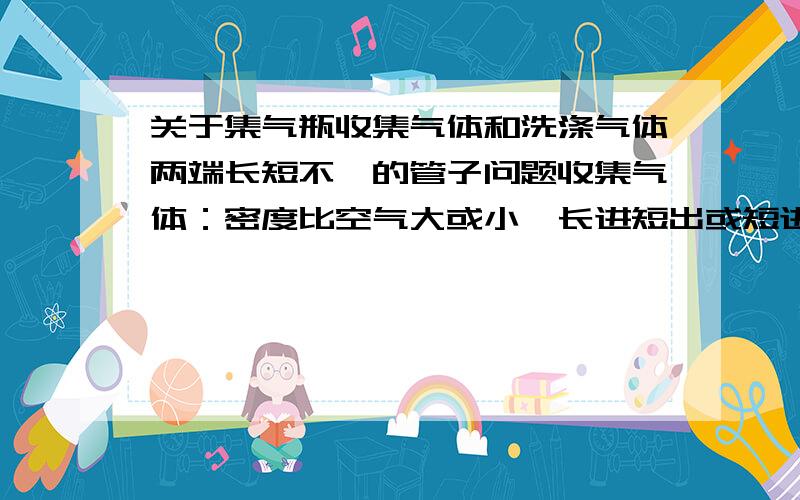 关于集气瓶收集气体和洗涤气体两端长短不一的管子问题收集气体：密度比空气大或小,长进短出或短进长出 的原因.2,洗气是又是什么情况.由于明天就要考试了,所以速速回答,要有原因,看了