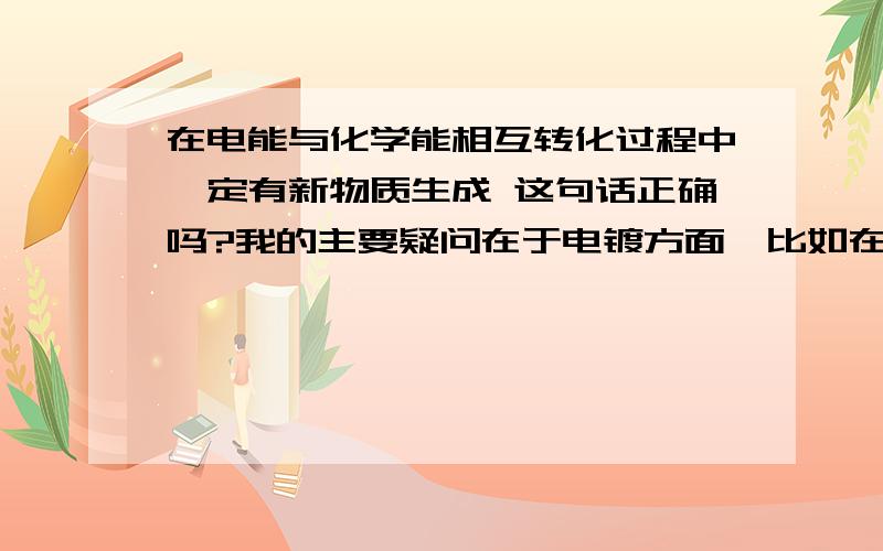 在电能与化学能相互转化过程中一定有新物质生成 这句话正确吗?我的主要疑问在于电镀方面,比如在镀铜时阳极为单质铜 电解液为铜盐 反应时阳极由铜单质变为铜离子 阴极由铜离子变为铜