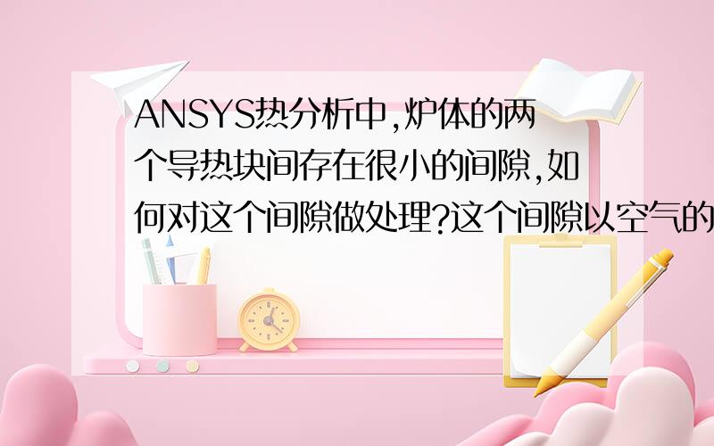 ANSYS热分析中,炉体的两个导热块间存在很小的间隙,如何对这个间隙做处理?这个间隙以空气的属性建模的话,对传热的速率及效果影响很大