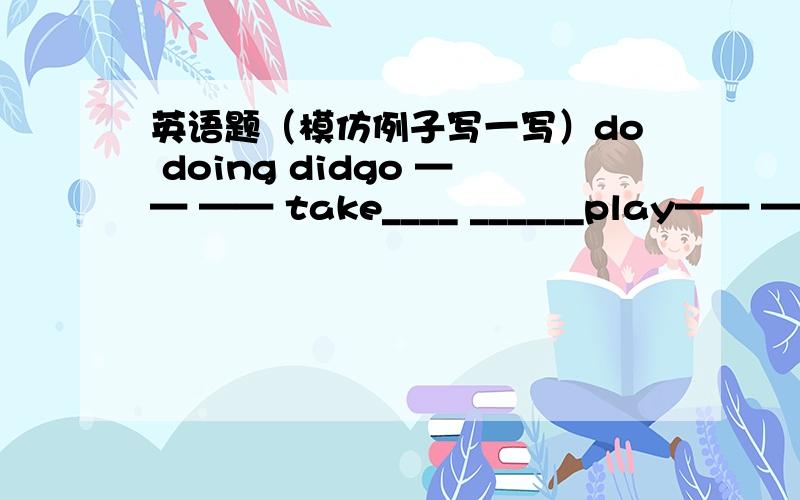英语题（模仿例子写一写）do doing didgo —— —— take____ ______play—— —— visit____ _____
