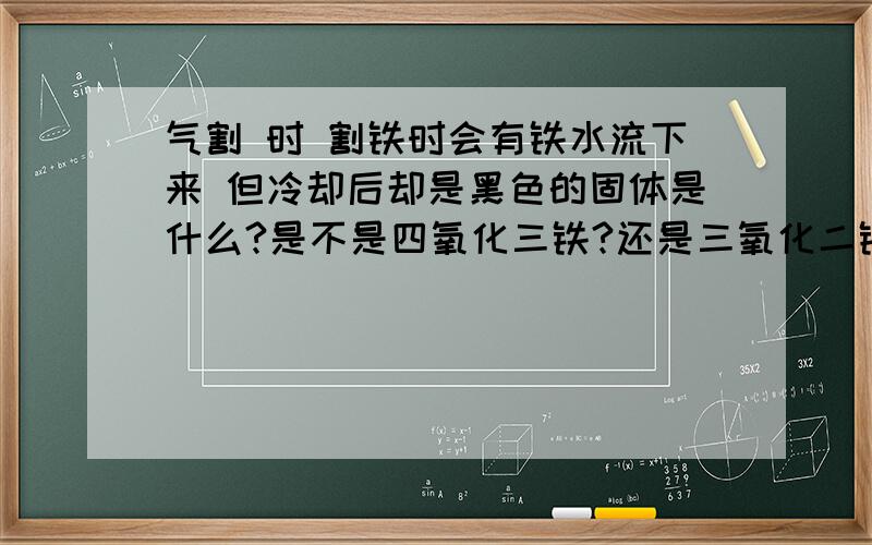 气割 时 割铁时会有铁水流下来 但冷却后却是黑色的固体是什么?是不是四氧化三铁?还是三氧化二铁